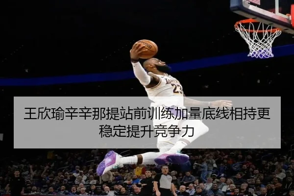 王欣瑜辛辛那提站前训练加量底线相持更稳定提升竞争力
