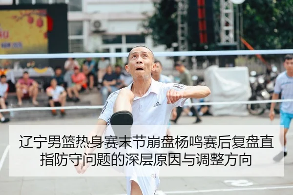 辽宁男篮热身赛末节崩盘杨鸣赛后复盘直指防守问题的深层原因与调整方向